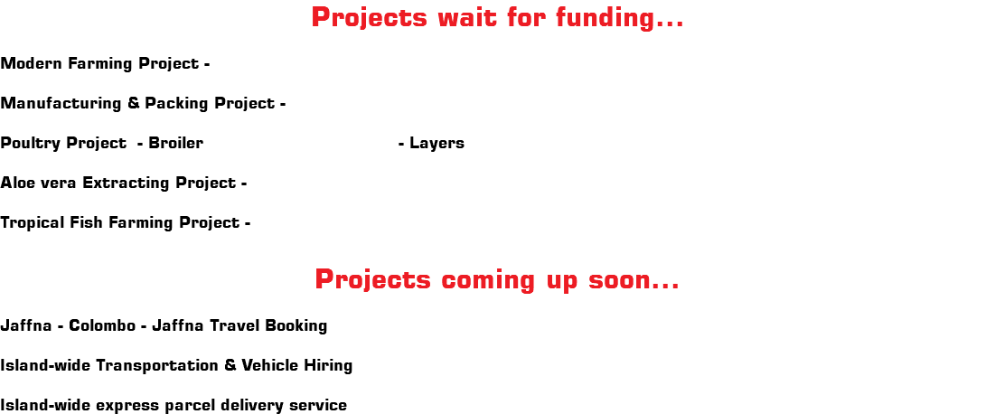 Projects wait for funding... Modern Farming Project - Manufacturing & Packing Project - Poultry Project - Broiler - Layers Aloe vera Extracting Project - Tropical Fish Farming Project - Projects coming up soon... Jaffna - Colombo - Jaffna Travel Booking Island-wide Transportation & Vehicle Hiring Island-wide express parcel delivery service